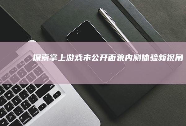 探索掌上游戏未公开面貌：内测体验新视角